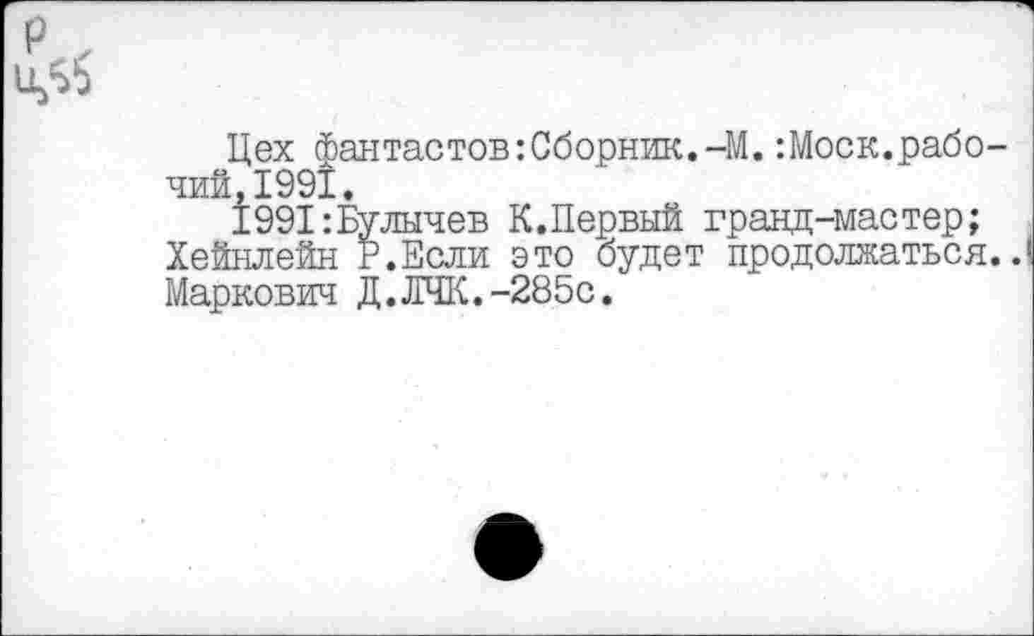 ﻿Цех Фантастов:Сборник.-М.:Моск.рабочий, 1991.
1991:Булычев К.Первый гранд-мастер;
Хейнлейн Р.Если это будет продолжаться..!
Маркович Д.ЛЧК.-285с.